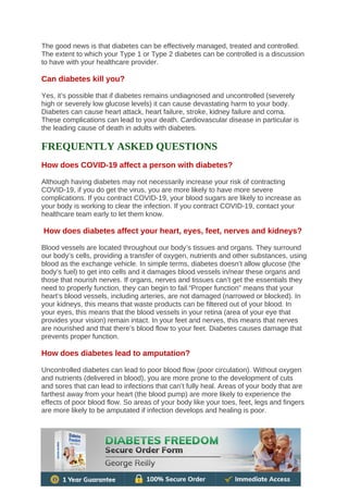 The good news is that diabetes can be effectively managed, treated and controlled.
The extent to which your Type 1 or Type 2 diabetes can be controlled is a discussion
to have with your healthcare provider.
Can diabetes kill you?
Yes, it’s possible that if diabetes remains undiagnosed and uncontrolled (severely
high or severely low glucose levels) it can cause devastating harm to your body.
Diabetes can cause heart attack, heart failure, stroke, kidney failure and coma.
These complications can lead to your death. Cardiovascular disease in particular is
the leading cause of death in adults with diabetes.
FREQUENTLY ASKED QUESTIONS
How does COVID-19 affect a person with diabetes?
Although having diabetes may not necessarily increase your risk of contracting
COVID-19, if you do get the virus, you are more likely to have more severe
complications. If you contract COVID-19, your blood sugars are likely to increase as
your body is working to clear the infection. If you contract COVID-19, contact your
healthcare team early to let them know.
How does diabetes affect your heart, eyes, feet, nerves and kidneys?
Blood vessels are located throughout our body’s tissues and organs. They surround
our body’s cells, providing a transfer of oxygen, nutrients and other substances, using
blood as the exchange vehicle. In simple terms, diabetes doesn’t allow glucose (the
body’s fuel) to get into cells and it damages blood vessels in/near these organs and
those that nourish nerves. If organs, nerves and tissues can’t get the essentials they
need to properly function, they can begin to fail.“Proper function” means that your
heart’s blood vessels, including arteries, are not damaged (narrowed or blocked). In
your kidneys, this means that waste products can be filtered out of your blood. In
your eyes, this means that the blood vessels in your retina (area of your eye that
provides your vision) remain intact. In your feet and nerves, this means that nerves
are nourished and that there’s blood flow to your feet. Diabetes causes damage that
prevents proper function.
How does diabetes lead to amputation?
Uncontrolled diabetes can lead to poor blood flow (poor circulation). Without oxygen
and nutrients (delivered in blood), you are more prone to the development of cuts
and sores that can lead to infections that can’t fully heal. Areas of your body that are
farthest away from your heart (the blood pump) are more likely to experience the
effects of poor blood flow. So areas of your body like your toes, feet, legs and fingers
are more likely to be amputated if infection develops and healing is poor.
 