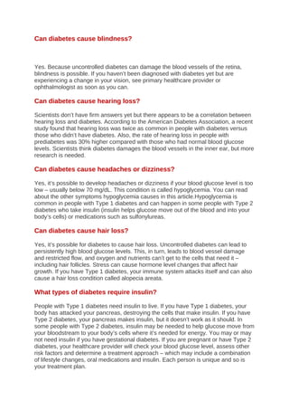 Can diabetes cause blindness?
Yes. Because uncontrolled diabetes can damage the blood vessels of the retina,
blindness is possible. If you haven’t been diagnosed with diabetes yet but are
experiencing a change in your vision, see primary healthcare provider or
ophthalmologist as soon as you can.
Can diabetes cause hearing loss?
Scientists don’t have firm answers yet but there appears to be a correlation between
hearing loss and diabetes. According to the American Diabetes Association, a recent
study found that hearing loss was twice as common in people with diabetes versus
those who didn’t have diabetes. Also, the rate of hearing loss in people with
prediabetes was 30% higher compared with those who had normal blood glucose
levels. Scientists think diabetes damages the blood vessels in the inner ear, but more
research is needed.
Can diabetes cause headaches or dizziness?
Yes, it’s possible to develop headaches or dizziness if your blood glucose level is too
low – usually below 70 mg/dL. This condition is called hypoglycemia. You can read
about the other symptoms hypoglycemia causes in this article.Hypoglycemia is
common in people with Type 1 diabetes and can happen in some people with Type 2
diabetes who take insulin (insulin helps glucose move out of the blood and into your
body’s cells) or medications such as sulfonylureas.
Can diabetes cause hair loss?
Yes, it’s possible for diabetes to cause hair loss. Uncontrolled diabetes can lead to
persistently high blood glucose levels. This, in turn, leads to blood vessel damage
and restricted flow, and oxygen and nutrients can’t get to the cells that need it –
including hair follicles. Stress can cause hormone level changes that affect hair
growth. If you have Type 1 diabetes, your immune system attacks itself and can also
cause a hair loss condition called alopecia areata.
What types of diabetes require insulin?
People with Type 1 diabetes need insulin to live. If you have Type 1 diabetes, your
body has attacked your pancreas, destroying the cells that make insulin. If you have
Type 2 diabetes, your pancreas makes insulin, but it doesn’t work as it should. In
some people with Type 2 diabetes, insulin may be needed to help glucose move from
your bloodstream to your body’s cells where it’s needed for energy. You may or may
not need insulin if you have gestational diabetes. If you are pregnant or have Type 2
diabetes, your healthcare provider will check your blood glucose level, assess other
risk factors and determine a treatment approach – which may include a combination
of lifestyle changes, oral medications and insulin. Each person is unique and so is
your treatment plan.
 