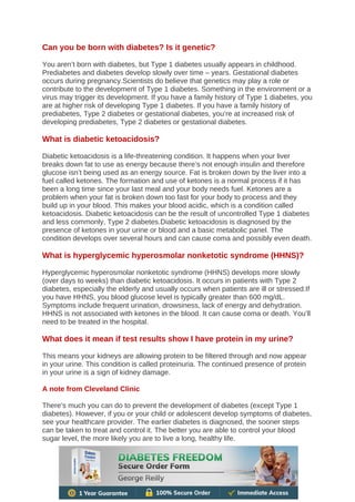 Can you be born with diabetes? Is it genetic?
You aren’t born with diabetes, but Type 1 diabetes usually appears in childhood.
Prediabetes and diabetes develop slowly over time – years. Gestational diabetes
occurs during pregnancy.Scientists do believe that genetics may play a role or
contribute to the development of Type 1 diabetes. Something in the environment or a
virus may trigger its development. If you have a family history of Type 1 diabetes, you
are at higher risk of developing Type 1 diabetes. If you have a family history of
prediabetes, Type 2 diabetes or gestational diabetes, you’re at increased risk of
developing prediabetes, Type 2 diabetes or gestational diabetes.
What is diabetic ketoacidosis?
Diabetic ketoacidosis is a life-threatening condition. It happens when your liver
breaks down fat to use as energy because there’s not enough insulin and therefore
glucose isn’t being used as an energy source. Fat is broken down by the liver into a
fuel called ketones. The formation and use of ketones is a normal process if it has
been a long time since your last meal and your body needs fuel. Ketones are a
problem when your fat is broken down too fast for your body to process and they
build up in your blood. This makes your blood acidic, which is a condition called
ketoacidosis. Diabetic ketoacidosis can be the result of uncontrolled Type 1 diabetes
and less commonly, Type 2 diabetes.Diabetic ketoacidosis is diagnosed by the
presence of ketones in your urine or blood and a basic metabolic panel. The
condition develops over several hours and can cause coma and possibly even death.
What is hyperglycemic hyperosmolar nonketotic syndrome (HHNS)?
Hyperglycemic hyperosmolar nonketotic syndrome (HHNS) develops more slowly
(over days to weeks) than diabetic ketoacidosis. It occurs in patients with Type 2
diabetes, especially the elderly and usually occurs when patients are ill or stressed.If
you have HHNS, you blood glucose level is typically greater than 600 mg/dL.
Symptoms include frequent urination, drowsiness, lack of energy and dehydration.
HHNS is not associated with ketones in the blood. It can cause coma or death. You’ll
need to be treated in the hospital.
What does it mean if test results show I have protein in my urine?
This means your kidneys are allowing protein to be filtered through and now appear
in your urine. This condition is called proteinuria. The continued presence of protein
in your urine is a sign of kidney damage.
A note from Cleveland Clinic
There’s much you can do to prevent the development of diabetes (except Type 1
diabetes). However, if you or your child or adolescent develop symptoms of diabetes,
see your healthcare provider. The earlier diabetes is diagnosed, the sooner steps
can be taken to treat and control it. The better you are able to control your blood
sugar level, the more likely you are to live a long, healthy life.
 