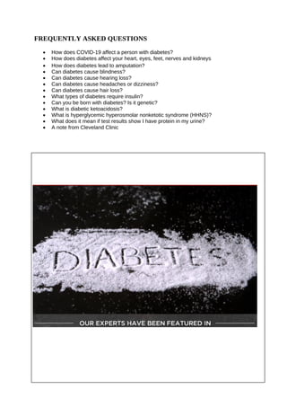 FREQUENTLY ASKED QUESTIONS
• How does COVID-19 affect a person with diabetes?
• How does diabetes affect your heart, eyes, feet, nerves and kidneys
• How does diabetes lead to amputation?
• Can diabetes cause blindness?
• Can diabetes cause hearing loss?
• Can diabetes cause headaches or dizziness?
• Can diabetes cause hair loss?
• What types of diabetes require insulin?
• Can you be born with diabetes? Is it genetic?
• What is diabetic ketoacidosis?
• What is hyperglycemic hyperosmolar nonketotic syndrome (HHNS)?
• What does it mean if test results show I have protein in my urine?
• A note from Cleveland Clinic
 