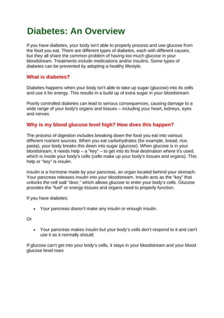 If you have diabetes, your body isn’t able to properly process and use glucose from
the food you eat. There are different types of diabetes, each with different causes,
but they all share the common problem of having too much glucose in your
bloodstream. Treatments include medications and/or insulins. Some types of
diabetes can be prevented by adopting a healthy lifestyle.
.
What is diabetes?
Diabetes happens when your body isn't able to take up sugar (glucose) into its cells
and use it for energy. This results in a build up of extra sugar in your bloodstream.
Poorly controlled diabetes can lead to serious consequences, causing damage to a
wide range of your body's organs and tissues – including your heart, kidneys, eyes
and nerves.
Why is my blood glucose level high? How does this happen?
The process of digestion includes breaking down the food you eat into various
different nutrient sources. When you eat carbohydrates (for example, bread, rice,
pasta), your body breaks this down into sugar (glucose). When glucose is in your
bloodstream, it needs help – a "key" – to get into its final destination where it's used,
which is inside your body's cells (cells make up your body's tissues and organs). This
help or "key" is insulin.
Insulin is a hormone made by your pancreas, an organ located behind your stomach.
Your pancreas releases insulin into your bloodstream. Insulin acts as the “key” that
unlocks the cell wall “door,” which allows glucose to enter your body’s cells. Glucose
provides the “fuel” or energy tissues and organs need to properly function.
If you have diabetes:
• Your pancreas doesn’t make any insulin or enough insulin.
Or
• Your pancreas makes insulin but your body’s cells don’t respond to it and can’t
use it as it normally should.
If glucose can’t get into your body’s cells, it stays in your bloodstream and your blood
glucose level rises
Diabetes: An Overview
 