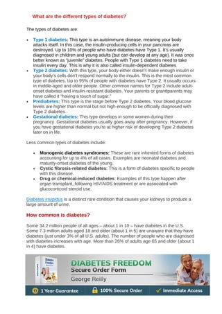 The types of diabetes are:
• Type 1 diabetes: This type is an autoimmune disease, meaning your body
attacks itself. In this case, the insulin-producing cells in your pancreas are
destroyed. Up to 10% of people who have diabetes have Type 1. It’s usually
diagnosed in children and young adults (but can develop at any age). It was once
better known as “juvenile” diabetes. People with Type 1 diabetes need to take
insulin every day. This is why it is also called insulin-dependent diabetes.
• Type 2 diabetes: With this type, your body either doesn’t make enough insulin or
your body’s cells don’t respond normally to the insulin. This is the most common
type of diabetes. Up to 95% of people with diabetes have Type 2. It usually occurs
in middle-aged and older people. Other common names for Type 2 include adult-
onset diabetes and insulin-resistant diabetes. Your parents or grandparents may
have called it “having a touch of sugar.”
• Prediabetes: This type is the stage before Type 2 diabetes. Your blood glucose
levels are higher than normal but not high enough to be officially diagnosed with
Type 2 diabetes.
• Gestational diabetes: This type develops in some women during their
pregnancy. Gestational diabetes usually goes away after pregnancy. However, if
you have gestational diabetes you're at higher risk of developing Type 2 diabetes
later on in life.
Less common types of diabetes include:
• Monogenic diabetes syndromes: These are rare inherited forms of diabetes
accounting for up to 4% of all cases. Examples are neonatal diabetes and
maturity-onset diabetes of the young.
• Cystic fibrosis-related diabetes: This is a form of diabetes specific to people
with this disease.
• Drug or chemical-induced diabetes: Examples of this type happen after
organ transplant, following HIV/AIDS treatment or are associated with
glucocorticoid steroid use.
Diabetes insipidus is a distinct rare condition that causes your kidneys to produce a
large amount of urine.
How common is diabetes?
Some 34.2 million people of all ages – about 1 in 10 – have diabetes in the U.S.
Some 7.3 million adults aged 18 and older (about 1 in 5) are unaware that they have
diabetes (just under 3% of all U.S. adults). The number of people who are diagnosed
with diabetes increases with age. More than 26% of adults age 65 and older (about 1
in 4) have diabetes.
What are the different types of diabetes?
 