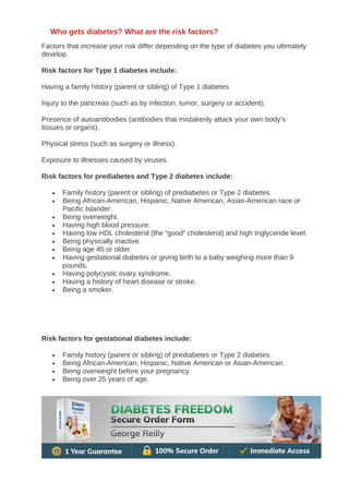 Factors that increase your risk differ depending on the type of diabetes you ultimately
develop.
Risk factors for Type 1 diabetes include:
Having a family history (parent or sibling) of Type 1 diabetes.
Injury to the pancreas (such as by infection, tumor, surgery or accident).
Presence of autoantibodies (antibodies that mistakenly attack your own body’s
tissues or organs).
Physical stress (such as surgery or illness).
Exposure to illnesses caused by viruses.
Risk factors for prediabetes and Type 2 diabetes include:
• Family history (parent or sibling) of prediabetes or Type 2 diabetes.
• Being African-American, Hispanic, Native American, Asian-American race or
Pacific Islander.
• Being overweight.
• Having high blood pressure.
• Having low HDL cholesterol (the “good” cholesterol) and high triglyceride level.
• Being physically inactive.
• Being age 45 or older.
• Having gestational diabetes or giving birth to a baby weighing more than 9
pounds.
• Having polycystic ovary syndrome.
• Having a history of heart disease or stroke.
• Being a smoker.
Risk factors for gestational diabetes include:
• Family history (parent or sibling) of prediabetes or Type 2 diabetes.
• Being African-American, Hispanic, Native American or Asian-American.
• Being overweight before your pregnancy.
• Being over 25 years of age.
Who gets diabetes? What are the risk factors?
 