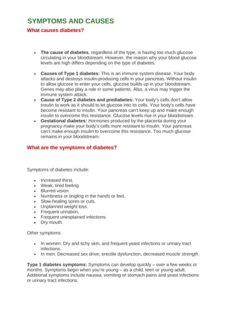 What causes diabetes?
• The cause of diabetes, regardless of the type, is having too much glucose
circulating in your bloodstream. However, the reason why your blood glucose
levels are high differs depending on the type of diabetes.
• Causes of Type 1 diabetes: This is an immune system disease. Your body
attacks and destroys insulin-producing cells in your pancreas. Without insulin
to allow glucose to enter your cells, glucose builds up in your bloodstream.
Genes may also play a role in some patients. Also, a virus may trigger the
immune system attack.
• Cause of Type 2 diabetes and prediabetes: Your body’s cells don't allow
insulin to work as it should to let glucose into its cells. Your body's cells have
become resistant to insulin. Your pancreas can’t keep up and make enough
insulin to overcome this resistance. Glucose levels rise in your bloodstream.
• Gestational diabetes: Hormones produced by the placenta during your
pregnancy make your body’s cells more resistant to insulin. Your pancreas
can’t make enough insulin to overcome this resistance. Too much glucose
remains in your bloodstream.
What are the symptoms of diabetes?
Symptoms of diabetes include:
• Increased thirst.
• Weak, tired feeling.
• Blurred vision.
• Numbness or tingling in the hands or feet.
• Slow-healing sores or cuts.
• Unplanned weight loss.
• Frequent urination.
• Frequent unexplained infections.
• Dry mouth.
Other symptoms
• In women: Dry and itchy skin, and frequent yeast infections or urinary tract
infections.
• In men: Decreased sex drive, erectile dysfunction, decreased muscle strength.
Type 1 diabetes symptoms: Symptoms can develop quickly – over a few weeks or
months. Symptoms begin when you’re young – as a child, teen or young adult.
Additional symptoms include nausea, vomiting or stomach pains and yeast infections
or urinary tract infections.
SYMPTOMS AND CAUSES
 