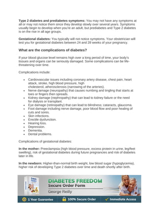 Type 2 diabetes and prediabetes symptoms: You may not have any symptoms at
all or may not notice them since they develop slowly over several years. Symptoms
usually begin to develop when you’re an adult, but prediabetes and Type 2 diabetes
is on the rise in all age groups.
Gestational diabetes: You typically will not notice symptoms. Your obstetrician will
test you for gestational diabetes between 24 and 28 weeks of your pregnancy.
What are the complications of diabetes?
If your blood glucose level remains high over a long period of time, your body’s
tissues and organs can be seriously damaged. Some complications can be life-
threatening over time.
Complications include:
• Cardiovascular issues including coronary artery disease, chest pain, heart
attack, stroke, high blood pressure, high
cholesterol, atherosclerosis (narrowing of the arteries).
• Nerve damage (neuropathy) that causes numbing and tingling that starts at
toes or fingers then spreads.
• Kidney damage (nephropathy) that can lead to kidney failure or the need
for dialysis or transplant.
• Eye damage (retinopathy) that can lead to blindness; cataracts, glaucoma.
• Foot damage including nerve damage, poor blood flow and poor healing of
cuts and sores.
• Skin infections.
• Erectile dysfunction.
• Hearing loss.
• Depression.
• Dementia.
• Dental problems.
Complications of gestational diabetes:
In the mother: Preeclampsia (high blood pressure, excess protein in urine, leg/feet
swelling), risk of gestational diabetes during future pregnancies and risk of diabetes
later in life.
In the newborn: Higher-than-normal birth weight, low blood sugar (hypoglycemia),
higher risk of developing Type 2 diabetes over time and death shortly after birth.
 
