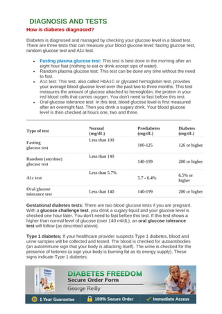 How is diabetes diagnosed?
Diabetes is diagnosed and managed by checking your glucose level in a blood test.
There are three tests that can measure your blood glucose level: fasting glucose test,
random glucose test and A1c test.
• Fasting plasma glucose test: This test is best done in the morning after an
eight hour fast (nothing to eat or drink except sips of water).
• Random plasma glucose test: This test can be done any time without the need
to fast.
• A1c test: This test, also called HbA1C or glycated hemoglobin test, provides
your average blood glucose level over the past two to three months. This test
measures the amount of glucose attached to hemoglobin, the protein in your
red blood cells that carries oxygen. You don’t need to fast before this test.
• Oral glucose tolerance test: In this test, blood glucose level is first measured
after an overnight fast. Then you drink a sugary drink. Your blood glucose
level is then checked at hours one, two and three.
Type of test
Normal
(mg/dL)
Prediabetes
(mg/dL)
Diabetes
(mg/dL)
Fasting
glucose test
Less than 100
100-125 126 or higher
Random (anytime)
glucose test
Less than 140
140-199 200 or higher
A1c test
Less than 5.7%
5.7 - 6.4%
6.5% or
higher
Oral glucose
tolerance test
Less than 140 140-199 200 or higher
Gestational diabetes tests: There are two blood glucose tests if you are pregnant.
With a glucose challenge test, you drink a sugary liquid and your glucose level is
checked one hour later. You don’t need to fast before this test. If this test shows a
higher than normal level of glucose (over 140 ml/dL), an oral glucose tolerance
test will follow (as described above).
Type 1 diabetes: If your healthcare provider suspects Type 1 diabetes, blood and
urine samples will be collected and tested. The blood is checked for autoantibodies
(an autoimmune sign that your body is attacking itself). The urine is checked for the
presence of ketones (a sign your body is burning fat as its energy supply). These
signs indicate Type 1 diabetes.
DIAGNOSIS AND TESTS
 