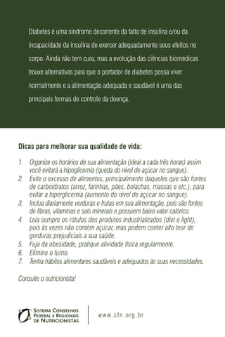 Dicas para melhorar sua qualidade de vida:
1.	 Organize os horários de sua alimentação (ideal a cada três horas) assim
você evitará a hipoglicemia (queda do nível de açúcar no sangue).
2.	 Evite o excesso de alimentos, principalmente daqueles que são fontes
de carboidratos (arroz, farinhas, pães, bolachas, massas e etc.), para
evitar a hiperglicemia (aumento do nível de açúcar no sangue).
3.	 Inclua diariamente verduras e frutas em sua alimentação, pois são fontes
de fibras, vitaminas e sais minerais e possuem baixo valor calórico.
4.	 Leia sempre os rótulos dos produtos industrializados (diet e light),
pois às vezes não contém açúcar, mas podem conter alto teor de
gorduras prejudiciais a sua saúde.
5.	 Fuja da obesidade, pratique atividade física regularmente.
6.	 Elimine o fumo.
7.	 Tenha hábitos alimentares saudáveis e adequados às suas necessidades.
Consulte o nutricionista!
Diabetes é uma síndrome decorrente da falta de insulina e/ou da
incapacidade da insulina de exercer adequadamente seus efeitos no
corpo. Ainda não tem cura, mas a evolução das ciências biomédicas
trouxe alternativas para que o portador de diabetes possa viver
normalmente e a alimentação adequada e saudável é uma das
principais formas de controle da doença.
www.cfn.org.br
 