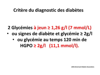 Critère du diagnostic des diabètes


 2 Glycémies à jeun ≥ 1,26 g/l (7 mmol/L)
• ou signes de diabète et glycémie ≥ 2g/l
   • ou glycémie au temps 120 min de
       HGPO ≥ 2g/l (11,1 mmol/l).



                               (ADA:Americain Diabets   Association)
 