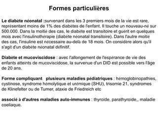 Formes particulières
Le diabète néonatal :survenant dans les 3 premiers mois de la vie est rare,
représentant moins de 1% des diabètes de l'enfant. Il touche un nouveau-né sur
500.000. Dans la moitié des cas, le diabète est transitoire et guérit en quelques
mois avec l'insulinothérapie (diabète néonatal transitoire). Dans l'autre moitié
des cas, l'insuline est nécessaire au-delà de 18 mois. On considère alors qu'il
s'agit d'un diabète néonatal définitif.

Diabète et mucoviscidose : avec l'allongement de l'espérance de vie des
enfants atteints de mucoviscidose, la survenue d'un DID est possible vers l'âge
de 20 ans.

Forme compliquant plusieurs maladies pédiatriques : hémoglobinopathies,
cystinose, syndrome hémolytique et urémique (SHU), trisomie 21, syndromes
de Klinefelter ou de Turner, ataxie de Friedreich etc

associé à d'autres maladies auto-immunes : thyroïde, parathyroïde,, maladie
coeliaque.
 