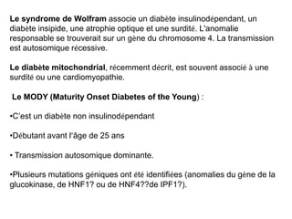Le syndrome de Wolfram associe un diabète insulinodépendant, un
diabète insipide, une atrophie optique et une surdité. L'anomalie
responsable se trouverait sur un gène du chromosome 4. La transmission
est autosomique récessive.

Le diabète mitochondrial, récemment décrit, est souvent associé à une
surdité ou une cardiomyopathie.

Le MODY (Maturity Onset Diabetes of the Young) :

•C’est un diabète non insulinodépendant

•Débutant avant l’âge de 25 ans

• Transmission autosomique dominante.

•Plusieurs mutations géniques ont été identifiées (anomalies du gène de la
glucokinase, de HNF1? ou de HNF4??de IPF1?).
 
