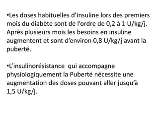 •Les doses habituelles d’insuline lors des premiers
mois du diabète sont de l’ordre de 0,2 à 1 U/kg/j.
Après plusieurs mois les besoins en insuline
augmentent et sont d’environ 0,8 U/kg/j avant la
puberté.

•L’insulinorésistance qui accompagne
physiologiquement la Puberté nécessite une
augmentation des doses pouvant aller jusqu’à
1,5 U/kg/j.
 