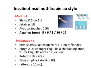 InsulinotInsulinothérapie au stylo
Matériel :
• Stylos 0.5 ou 1U
• Jetables 1U
• Avec cartouches 0.5U
• Aiguilles (mm) : 5 / 6 / 8 / 10 / 12

 Préparation :
• Remise en suspension NPH +++ ou mélanges
• Purge 2 UI, changer l’aiguille à chaque injection,
   retirer l’aiguille après l’ injection
• Rotation des sites
• Faire un pli à 2 doigts (SC)
• (attendre 10sec).
 