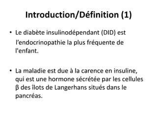 Introduction/Définition (1)
• Le diabète insulinodépendant (DID) est
  l’endocrinopathie la plus fréquente de
  l'enfant.

• La maladie est due à la carence en insuline,
  qui est une hormone sécrétée par les cellules
  β des îlots de Langerhans situés dans le
  pancréas.
 