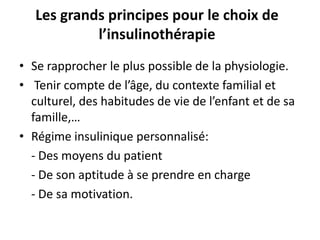 Les grands principes pour le choix de
            l’insulinothérapie
• Se rapprocher le plus possible de la physiologie.
• Tenir compte de l’âge, du contexte familial et
  culturel, des habitudes de vie de l’enfant et de sa
  famille,…
• Régime insulinique personnalisé:
  - Des moyens du patient
  - De son aptitude à se prendre en charge
  - De sa motivation.
 
