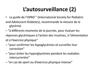 L’autosurveillance (2)
• Le guide de l’ISPAD ” (International Society for Pediatric
and Adolescent Diabetes), recommande la mesure de la
   glycémie
– “à différents moments de la journée, pour évaluer les
réponses glycémiques à l’action des insulines, à l’alimentation
et à l’exercice physique”
– “pour confirmer les hypoglycémies et surveiller leur
   correction”
– “pour éviter les hyperglycémies pendant les maladies
   intercurrentes”
– “en cas de sport ou d’exercice physique intense”
 
