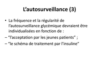 L’autosurveillance (3)
• La fréquence et la régularité de
  l’autosurveillance glycémique devraient être
  individualisées en fonction de :
– “l’acceptation par les jeunes patients” ;
– “le schéma de traitement par l’insuline”
 