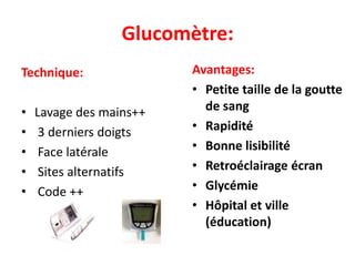 Glucomètre:
Technique:               Avantages:
                         • Petite taille de la goutte
•   Lavage des mains++     de sang
•    3 derniers doigts   • Rapidité
•    Face latérale       • Bonne lisibilité
•    Sites alternatifs   • Retroéclairage écran
•    Code ++             • Glycémie
                         • Hôpital et ville
                           (éducation)
 