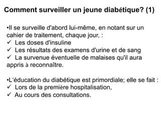 Comment surveiller un jeune diabétique? (1)

•Il se surveille d'abord lui-même, en notant sur un
cahier de traitement, chaque jour, :
 Les doses d'insuline
 Les résultats des examens d'urine et de sang
 La survenue éventuelle de malaises qu'il aura
appris à reconnaître.

•L‘éducation du diabétique est primordiale; elle se fait :
 Lors de la première hospitalisation,
 Au cours des consultations.
 