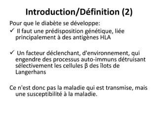 Introduction/Définition (2)
Pour que le diabète se développe:
 Il faut une prédisposition génétique, liée
  principalement à des antigènes HLA

 Un facteur déclenchant, d'environnement, qui
 engendre des processus auto-immuns détruisant
 sélectivement les cellules β des îlots de
 Langerhans

Ce n'est donc pas la maladie qui est transmise, mais
  une susceptibilité à la maladie.
 