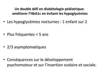 Un double défi en diabétologie pédiatrique:
     améliorer l’HbA1c en évitant les hypoglycémies

• Les hypoglycémies nocturnes : 1 enfant sur 2

• Plus fréquentes < 5 ans

• 2/3 asymptomatiques

• Conséquences sur le développement
  psychomoteur et sur l’insertion scolaire et sociale.
 