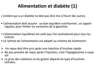 Alimentation et diabète (1)
• L’enfant   qui a un diabète ne doit pas être mis à l’écart des autres.

• L’alimentation doit assurer : un bon équilibre nutritionnel ; un apport
   régulier, pour limiter les variations de la glycémie.

• L’alimentation équilibrée est celle que l’on souhaiterait pour tous les
   enfants
• Le rythme de l’alimentation est adapté au schéma de traitement :

 Un repas doit être pris après une injection d’insuline rapide
 Ne pas prendre de repas après l’injection, c’est l’hypoglycémie à coup
  sûr
 La prise des collations et du goûter dépend du type d’insulines
  utilisées.
 