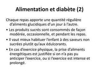 Alimentation et diabète (2)
Chaque repas apporte une quantité régulière
   d’aliments glucidiques d’un jour à l’autre.
• Les produits sucrés sont consommés de façon
   modérée, occasionnelle, et pendant les repas.
• Il vaut mieux habituer l’enfant à des saveurs non
   sucrées plutôt qu’aux édulcorants.
• En cas d’exercice physique, la prise d’aliments
   énergétiques est justiﬁée si on n’a pas pu
   anticiper l’exercice, ou si l’exercice est intense et
   prolongé.
 