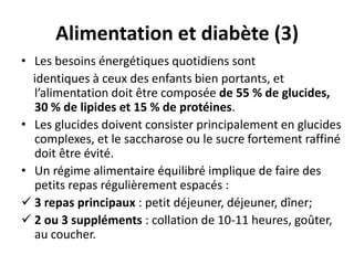 Alimentation et diabète (3)
• Les besoins énergétiques quotidiens sont
  identiques à ceux des enfants bien portants, et
  l’alimentation doit être composée de 55 % de glucides,
  30 % de lipides et 15 % de protéines.
• Les glucides doivent consister principalement en glucides
  complexes, et le saccharose ou le sucre fortement raffiné
  doit être évité.
• Un régime alimentaire équilibré implique de faire des
  petits repas régulièrement espacés :
 3 repas principaux : petit déjeuner, déjeuner, dîner;
 2 ou 3 suppléments : collation de 10-11 heures, goûter,
  au coucher.
 