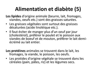 Alimentation et diabète (5)
Les lipides d'origine animale (beurre, lait, fromages,
  viandes, oeufs etc.) sont des graisses saturées.
• Les graisses végétales sont surtout des graisses
  désaturées (acide linoléique etc.).
• Il faut éviter de manger plus d'un oeuf par jour
  (cholestérol), préférer le poulet et le poisson aux
  viandes de boeuf et de mouton, préférer le lait demi-
  écrémé au lait entier.

Les protéines animales se trouvent dans le lait, les
  fromages, la viande, le poisson, les oeufs.
• Les protides d'origine végétale se trouvent dans les
  céréales (pain, pâtes, riz) et les légumes secs.
 