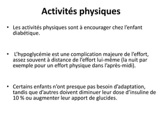 Activités physiques
• Les activités physiques sont à encourager chez l’enfant
  diabétique.


• L’hypoglycémie est une complication majeure de l’effort,
  assez souvent à distance de l’effort lui-même (la nuit par
  exemple pour un effort physique dans l’après-midi).


• Certains enfants n’ont presque pas besoin d’adaptation,
  tandis que d’autres doivent diminuer leur dose d’insuline de
  10 % ou augmenter leur apport de glucides.
 