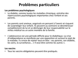 Problèmes particuliers
Les problèmes psychologiques
• Le diabète, comme toutes les maladies chronique, entraîne des
   répercussions psychologiques importantes chez l'enfant et ses
   parents.

• Les parents sont anxieux, angoissés en pensant à l'avenir et risquent
  de surprotéger leur enfant. Ils peuvent au contraire se désintéresser
  complètement de lui et se décharger de leur responsabilité sur le
  milieu médical ou un autre membre de la famille.

• L'adolescence est une période difficile pour le diabétique. La crise
  d'indépendance se manifeste par une opposition et surtout le rejet de
  la maladie. Il a envie de rejeter tout en bloc : ses parents, son diabète,
  les soins, la surveillance... « Il veut être comme les autres ».

Les vaccins
• Tous les vaccins obligatoires peuvent être pratiqués.
 