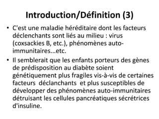 Introduction/Définition (3)
• C'est une maladie héréditaire dont les facteurs
  déclenchants sont liés au milieu : virus
  (coxsackies B, etc.), phénomènes auto-
  immunitaires...etc.
• Il semblerait que les enfants porteurs des gènes
  de prédisposition au diabète soient
  génétiquement plus fragiles vis-à-vis de certaines
  facteurs déclanchants et plus susceptibles de
  développer des phénomènes auto-immunitaires
  détruisant les cellules pancréatiques sécrétrices
  d'insuline.
 