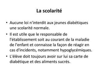 La scolarité

• Aucune loi n'interdit aux jeunes diabétiques
  une scolarité normale.
• Il est utile que le responsable de
  l'établissement soit au courant de la maladie
  de l'enfant et connaisse la façon de réagir en
  cas d'incidents, notamment hypoglycémiques.
• L'élève doit toujours avoir sur lui sa carte de
  diabétique et des aliments sucrés.
 