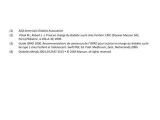 (1)   ADA:Americain Diabets Association
(2)   Polak M., Robert J.-J. Prise en charge du diabète sucré chez l’enfant. EMC (Elsevier Masson SAS,
      Paris),Pédiatrie, 4-106-A-30, 2009.
(3)   Guide ISPAD 2000. Recommandations de consensus de l’ISPAD pour la prise en charge du diabète sucré
      de type 1 chez l’enfant et l’adolescent. Swift PGF, Ed. Publ. Medforum, Zeist, Netherlands,2000.
(4)   Diabetes Metab 2003,29,2S47-2S53 • © 2003 Masson, all rights reserved
 