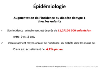 Épidémiologie
        Augmentation de l’incidence du diabète de type 1
                       chez les enfants


   Son incidence actuellement est de près de 11,2/100 000 enfants/an

        entre 0 et 15 ans.

   L’accroissement moyen annuel de l’incidence du diabète chez les moins de

        15 ans est actuellement de 4,2% par an




                             Polak M., Robert J.-J. Prise en charge du diabète sucré chez l’enfant. EMC (Elsevier Masson SAS, Paris),Pédiatrie, 4-106-A-30, 2009.
 
