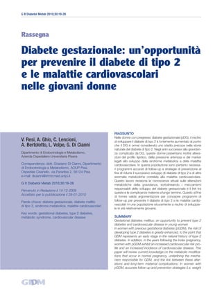 G It Diabetol Metab 2010;30:19-26




Rassegna

Diabete gestazionale: un’opportunità
per prevenire il diabete di tipo 2
e le malattie cardiovascolari
nelle giovani donne



                                                           RIASSUNTO
                                                           Nelle donne con pregresso diabete gestazionale (pDG), il rischio
V. Resi, A. Ghio, C. Lencioni,                             di sviluppare il diabete di tipo 2 è fortemente aumentato al punto
A. Bertolotto, L. Volpe, G. Di Cianni                      che il DG è ormai considerato uno stadio precoce nella storia
                                                           naturale del diabete di tipo 2. Negli anni successivi alla gravidan-
Dipartimento di Endocrinologia e Metabolismo,              za complicata da DG, queste donne presentano inoltre altera-
Azienda Ospedaliero-Universitaria Pisana                   zioni del profilo lipidico, della pressione arteriosa e dei marker
                                                           legati allo sviluppo della sindrome metabolica e della malattia
Corrispondenza: dott. Graziano Di Cianni, Dipartimento     cardiovascolare. In questa popolazione sono pertanto necessa-
di Endocrinologia e Metabolismo, AOUP Pisa,                ri programmi accurati di follow-up e strategie di prevenzione al
Ospedale Cisanello, via Paradisa 2, 56124 Pisa             fine di ridurre il successivo sviluppo di diabete di tipo 2 e di altre
e-mail: dicianni@immr.med.unipi.it                         anomalie metaboliche correlate alla malattia cardiovascolare.
                                                           Questo lavoro revisiona le conoscenze attuali sulle alterazioni
G It Diabetol Metab 2010;30:19-26                          metaboliche della gravidanza, sottolineando i meccanismi
                                                           responsabili dello sviluppo del diabete gestazionale e il link tra
Pervenuto in Redazione il 14-12-2009
                                                           queste e le complicanze materne a lungo termine. Questo al fine
Accettato per la pubblicazione il 28-01-2010
                                                           di fornire valide argomentazioni per concepire programmi di
Parole chiave: diabete gestazionale, diabete mellito       follow-up per prevenire il diabete di tipo 2 e le malattie cardio-
                                                           vascolari in una popolazione sicuramente a rischio di sviluppar-
di tipo 2, sindrome metabolica, malattie cardiovascolari
                                                           le in età relativamente giovane.
Key words: gestational diabetes, type 2 diabetes,
metabolic syndrome, cardiovascular disease                 SUMMARY
                                                           Gestational diabetes mellitus: an opportunity to prevent type 2
                                                           diabetes and cardiovascular disease in young women
                                                           In women with previous gestational diabetes (pGDM), the risk of
                                                           developing type 2 diabetes is greatly enhanced, to the point that
                                                           GDM represents an early stage in the natural history of type 2
                                                           diabetes. In addition, in the years following the index pregnancy,
                                                           women with pGDM exhibit an increased cardiovascular risk pro-
                                                           file and an increased incidence of cardiovascular disease. This
                                                           paper will review current knowledge on the metabolic modifica-
                                                           tions that occur in normal pregnancy, underlining the mecha-
                                                           nism responsible for GDM, and the link between these alter-
                                                           ations and long-term maternal complications. In women with
                                                           pGDM, accurate follow-up and prevention strategies (i.e. weight
 