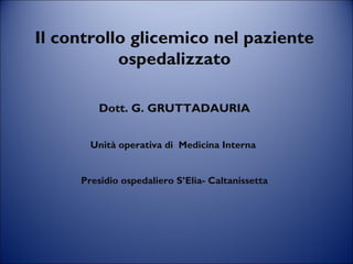 Il controllo glicemico nel paziente
ospedalizzato
Dott. G. GRUTTADAURIA
Unità operativa di Medicina Interna
Presidio ospedaliero S’Elia- Caltanissetta
 