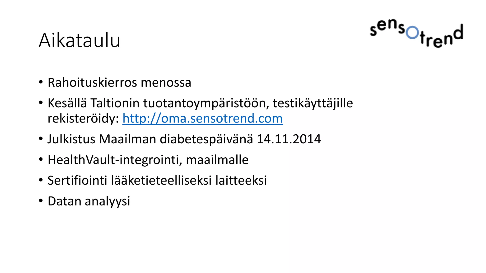 Aikataulu
• Rahoituskierros menossa
• Kesällä Taltionin tuotantoympäristöön, testikäyttäjille
rekisteröidy: http://oma.sensotrend.com
• Julkistus Maailman diabetespäivänä 14.11.2014
• HealthVault-integrointi, maailmalle
• Sertifiointi lääketieteelliseksi laitteeksi
• Datan analyysi
 