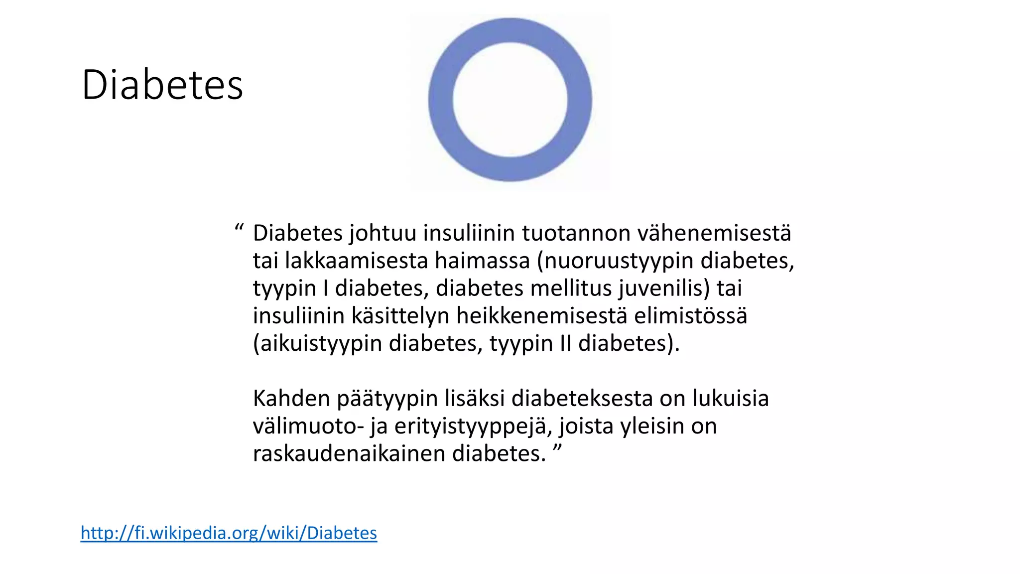 Diabetes
“ Diabetes johtuu insuliinin tuotannon vähenemisestä
tai lakkaamisesta haimassa (nuoruustyypin diabetes,
tyypin I diabetes, diabetes mellitus juvenilis) tai
insuliinin käsittelyn heikkenemisestä elimistössä
(aikuistyypin diabetes, tyypin II diabetes).
Kahden päätyypin lisäksi diabeteksesta on lukuisia
välimuoto- ja erityistyyppejä, joista yleisin on
raskaudenaikainen diabetes. ”
http://fi.wikipedia.org/wiki/Diabetes
 