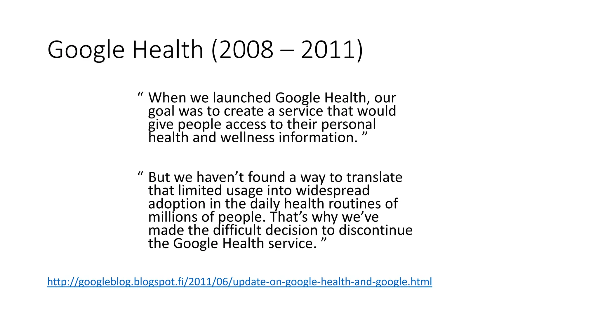 Google Health (2008 – 2011)
“ When we launched Google Health, our
goal was to create a service that would
give people access to their personal
health and wellness information. ”
“ But we haven’t found a way to translate
that limited usage into widespread
adoption in the daily health routines of
millions of people. That’s why we’ve
made the difficult decision to discontinue
the Google Health service. ”
http://googleblog.blogspot.fi/2011/06/update-on-google-health-and-google.html
 