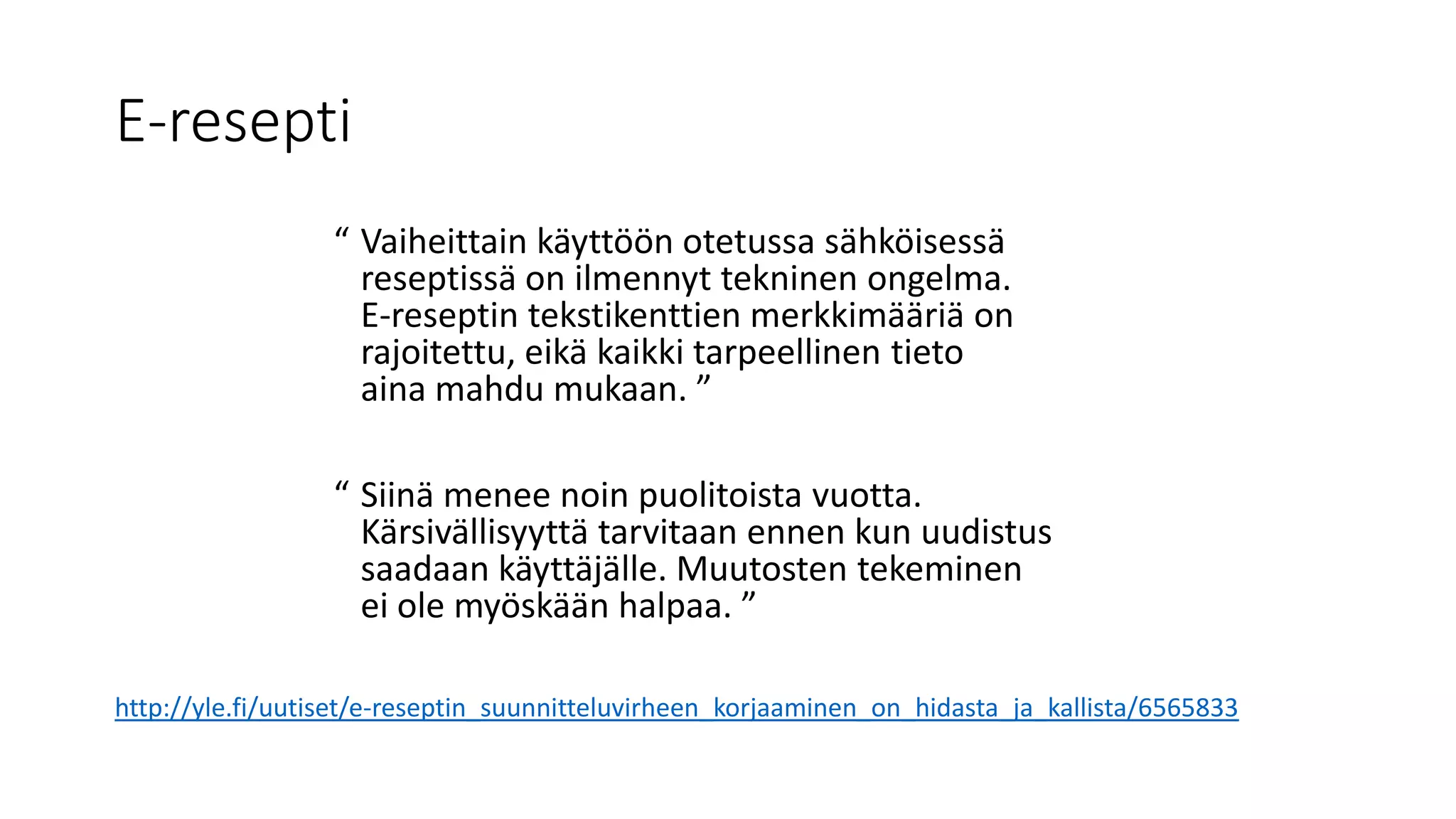 E-resepti
“ Vaiheittain käyttöön otetussa sähköisessä
reseptissä on ilmennyt tekninen ongelma.
E-reseptin tekstikenttien merkkimääriä on
rajoitettu, eikä kaikki tarpeellinen tieto
aina mahdu mukaan. ”
“ Siinä menee noin puolitoista vuotta.
Kärsivällisyyttä tarvitaan ennen kun uudistus
saadaan käyttäjälle. Muutosten tekeminen
ei ole myöskään halpaa. ”
http://yle.fi/uutiset/e-reseptin_suunnitteluvirheen_korjaaminen_on_hidasta_ja_kallista/6565833
 