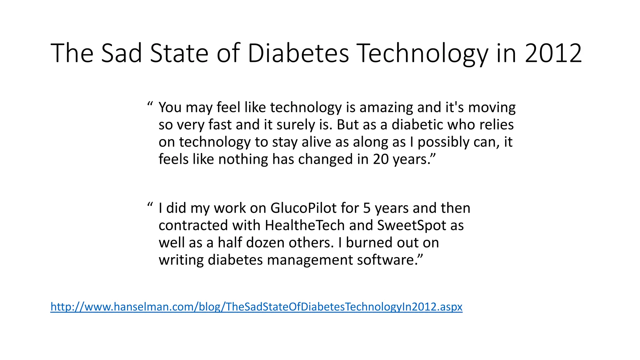 The Sad State of Diabetes Technology in 2012
“ You may feel like technology is amazing and it's moving
so very fast and it surely is. But as a diabetic who relies
on technology to stay alive as along as I possibly can, it
feels like nothing has changed in 20 years.”
“ I did my work on GlucoPilot for 5 years and then
contracted with HealtheTech and SweetSpot as
well as a half dozen others. I burned out on
writing diabetes management software.”
http://www.hanselman.com/blog/TheSadStateOfDiabetesTechnologyIn2012.aspx
 