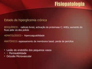 Fisiopatologia Estado de hiperglicemia crónica BIOQUÍMICO -  radicais livres; activação da proteinase C; AGEs; aumento do fluxo pela via dos polioís HEMATOLÓGICO  -  hipercoaguabilidade ANATÓMICO : espessamento da membrana basal; perda de pericitos Lesão do endotélio dos pequenos vasos ⇧  Permeabilidade Oclusão Microvascular 