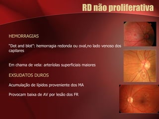 RD não proliferativa  HEMORRAGIAS “ Dot and blot”: hemorragia redonda ou oval,no lado venoso dos capilares Em chama de vela: arteríolas superficiais maiores EXSUDATOS DUROS Acumulação de lípidos proveniente dos MA Provocam baixa de AV por lesão dos FR 