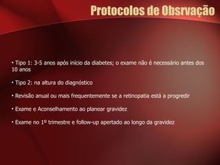 Protocolos de Obsrvação Tipo 1: 3-5 anos após início da diabetes; o exame não é necessário antes dos 10 anos Tipo 2: na altura do diagnóstico Revisão anual ou mais frequentemente se a retinopatia está a progredir Exame e Aconselhamento ao planear gravidez Exame no 1º trimestre e follow-up apertado ao longo da gravidez 