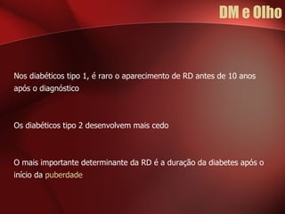 DM e Olho Nos diabéticos tipo 1, é raro o aparecimento de RD antes de 10 anos após o diagnóstico Os diabéticos tipo 2 desenvolvem mais cedo O mais importante determinante da RD é a duração da diabetes após o início da  puberdade 