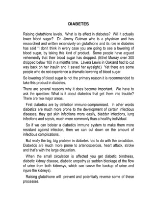 DIABETES

Raising glutathione levels. What is its affect in diabetes? Will it actually
lower blood sugar? Dr. Jimmy Gutman who is a physician and has
researched and written extensively on glutathione and its role in diabetes
has said “I don’t think in every case you are going to see a lowering of
blood sugar, by taking this kind of product. Some people have argued
vehemently that their blood sugar has dropped. (Ethel Murray over 300
dropped below 100 in a months time. Lavera Lewis in Oakland had to cut
way back on her insulin and it saved her eyesight.) Yet there are some
people who do not experience a dramatic lowering of blood sugar.
So lowering of blood sugar is not the primary reason it is recommended to
take this product in diabetes.
There are several reasons why it does become important. We have to
ask the question: What is it about diabetics that get them into trouble?
There are two major areas.
  First diabetics are by definition immuno-compromised. In other words
diabetics are much more prone to the development of certain infectious
diseases, they get skin infections more easily, bladder infections, lung
infections and sepsis, much more commonly than a healthy individual.
  So if we can bolster a diabetics immune system to make them more
resistant against infection, then we can cut down on the amount of
infectious complications.
 But really the big, big problem in diabetes has to do with the circulation.
Diabetics are much more prone to arteriosclerosis, heart attack, stroke
and that’s with the large circulation.
  When the small circulation is affected you get diabetic blindness,
diabetic kidney disease, diabetic uropathy (a sudden blockage of the flow
of urine from both kidnesys, which can cause the backup of urine and
injure the kidneys).
  Raising glutathione will prevent and potentially reverse some of these
processes.
 