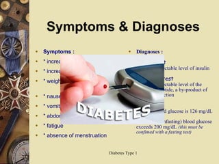 Symptoms & Diagnoses Symptoms :  * increased thirst * increased urination * weight loss despite increased  appetite * nausea * vomiting * abdominal pain * fatigue * absence of menstruation Diagnoses : Insulin test  low or undetectable level of insulin C-peptide test   low or undetectable level of the protein C-peptide, a by-product of insulin production Blood test - fasting blood glucose is 126 mg/dL or higher - random (nonfasting) blood glucose exceeds 200 mg/dL   (this must be confimed with a fasting test)  