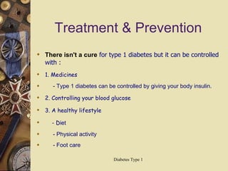 Treatment & Prevention There isn't a cure  for type 1 diabetes but it can be controlled with : 1. Medicines - Type 1 diabetes can be controlled by giving your body insulin.  2. Controlling your blood glucose 3. A healthy lifestyle - D iet - Physical activity - Foot care 