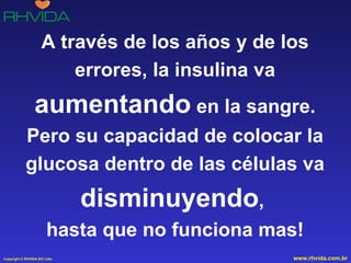 A través de los años y de los errores, la insulina va  aumentando  en la sangre. Pero su capacidad de colocar la glucosa dentro de las células va  disminuyendo ,  hasta que no funciona mas! 
