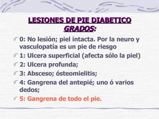 LESIONES DE PIE DIABETICO GRADOS : 0:  No lesión; piel intacta. Por la neuro y vasculopatía es un pie de riesgo 1:   Ulcera superficial (afecta sólo la piel) 2: Ulcera profunda; 3: Absceso; ósteomielitis; 4: Gangrena del antepié; uno ó varios dedos; 5:   Gangrena de todo el pie. 